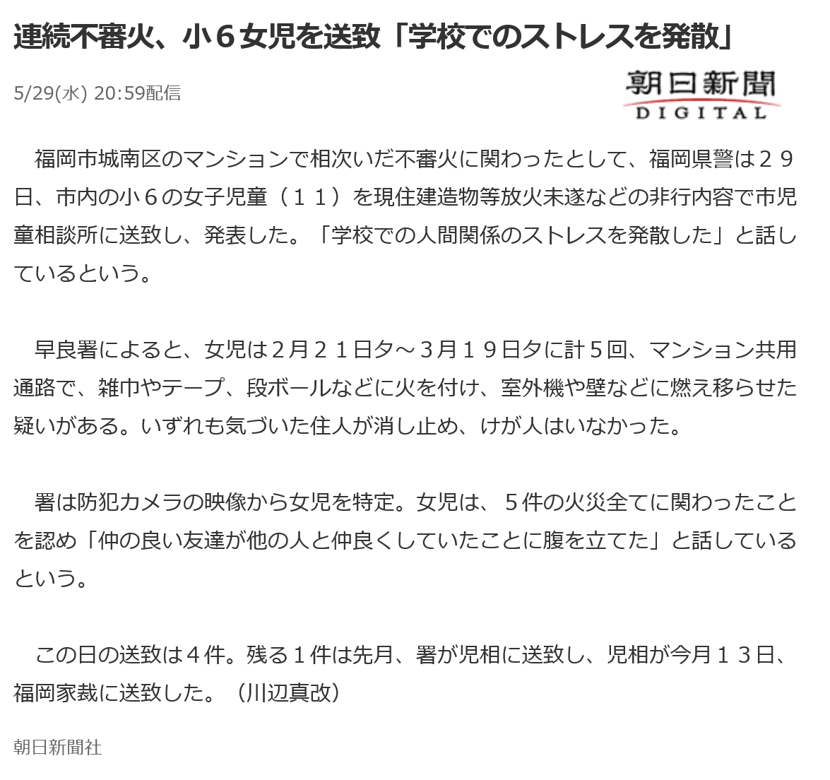 福岡市城南区のマンションで相次いだ不審火に関わったとして、福岡県警は２９日、市内の小６の女子児童（１１）を現住建造物等放火未遂などの非行内容で市児童相談所に送致し、発表した。「学校での人間関係のストレスを発散した」と話しているという。

早良署によると、女児は２月２１日夕～３月１９日夕に計５回、マンション共用通路で、雑巾やテープ、段ボールなどに火を付け、室外機や壁などに燃え移らせた疑いがある。いずれも気づいた住人が消し止め、けが人はいなかった。

署は防犯カメラの映像から女児を特定。女児は、５件の火災全てに関わったことを認め「仲の良い友達が他の人と仲良くしていたことに腹を立てた」と話しているという。

この日の送致は４件。残る１件は先月、署が児相に送致し、児相が今月１３日、福岡家裁に送致した。